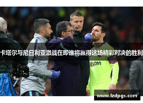 卡塔尔与尼日利亚激战在即谁将赢得这场精彩对决的胜利
