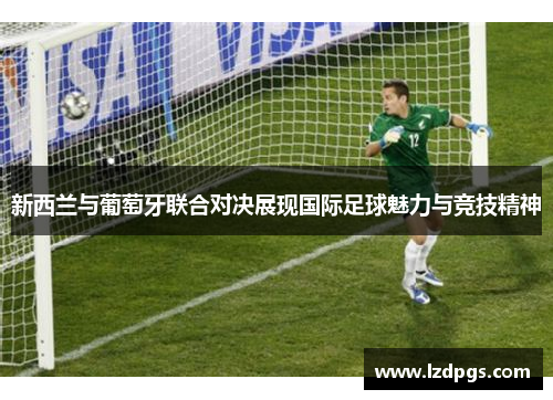 新西兰与葡萄牙联合对决展现国际足球魅力与竞技精神
