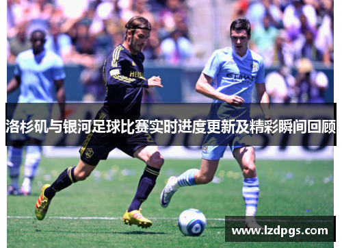 洛杉矶与银河足球比赛实时进度更新及精彩瞬间回顾