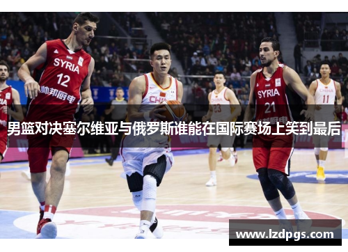 男篮对决塞尔维亚与俄罗斯谁能在国际赛场上笑到最后